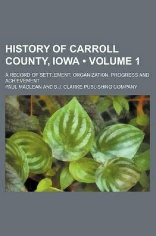 Cover of History of Carroll County, Iowa (Volume 1); A Record of Settlement, Organization, Progress and Achievement
