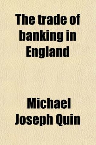 Cover of The Trade of Banking in England; Embracing the Substance of the Evidence Taken Before the Secret Committee of the House of Commons, Digested and Arranged Under Appropriate Heads. Together with a Summary of the Law Applicable to the Bank of England, to Private