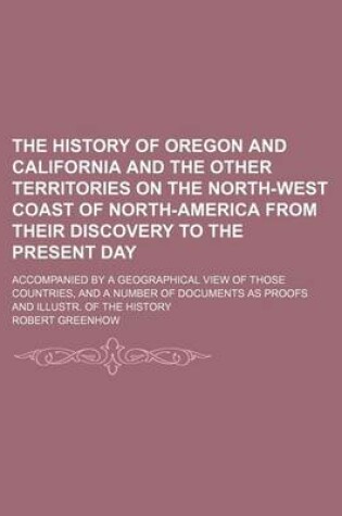 Cover of The History of Oregon and California and the Other Territories on the North-West Coast of North-America from Their Discovery to the Present Day; Accompanied by a Geographical View of Those Countries, and a Number of Documents as Proofs and Illustr. of the