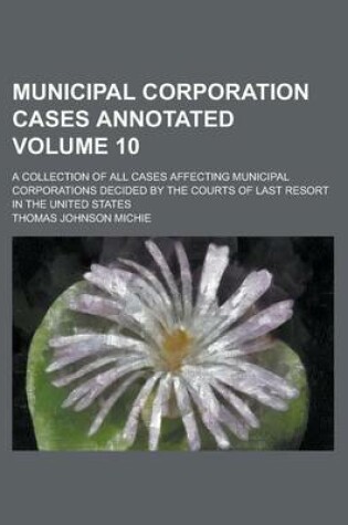 Cover of Municipal Corporation Cases Annotated; A Collection of All Cases Affecting Municipal Corporations Decided by the Courts of Last Resort in the United States Volume 10