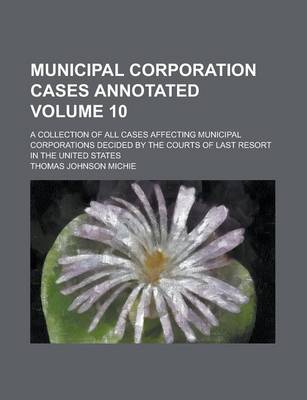 Book cover for Municipal Corporation Cases Annotated; A Collection of All Cases Affecting Municipal Corporations Decided by the Courts of Last Resort in the United States Volume 10