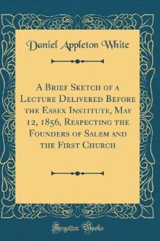 Cover of A Brief Sketch of a Lecture Delivered Before the Essex Institute, May 12, 1856, Respecting the Founders of Salem and the First Church (Classic Reprint)