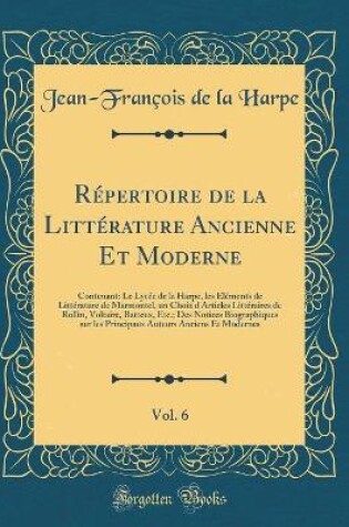 Cover of Répertoire de la Littérature Ancienne Et Moderne, Vol. 6: Contenant: Le Lycée de la Harpe, les Éléments de Littérature de Marmontel, un Choix d'Articles Littéraires de Rollin, Voltaire, Batteux, Etc.; Des Notices Biographiques sur les Principaux Auteurs A