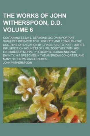 Cover of The Works of John Witherspoon, D.D. Volume 6; Containing Essays, Sermons, &C. on Important Subjects Intended to Illustrate and Establish the Doctrine of Salvation by Grace, and to Point Out Its Influence on Holiness of Life Together with His Lectures on M