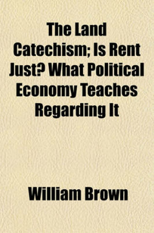 Cover of The Land Catechism; Is Rent Just? What Political Economy Teaches Regarding It