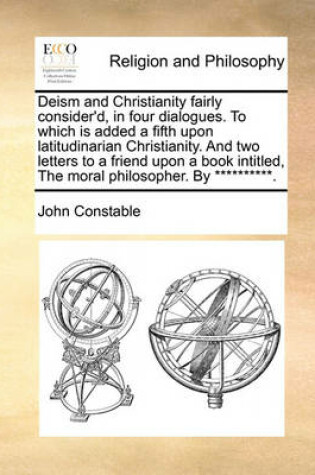 Cover of Deism and Christianity Fairly Consider'd, in Four Dialogues. to Which Is Added a Fifth Upon Latitudinarian Christianity. and Two Letters to a Friend Upon a Book Intitled, the Moral Philosopher. by **********.
