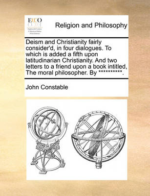 Book cover for Deism and Christianity Fairly Consider'd, in Four Dialogues. to Which Is Added a Fifth Upon Latitudinarian Christianity. and Two Letters to a Friend Upon a Book Intitled, the Moral Philosopher. by **********.
