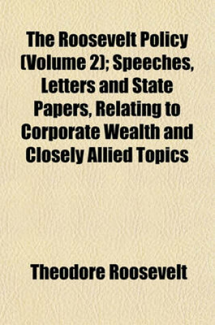 Cover of The Roosevelt Policy (Volume 2); Speeches, Letters and State Papers, Relating to Corporate Wealth and Closely Allied Topics