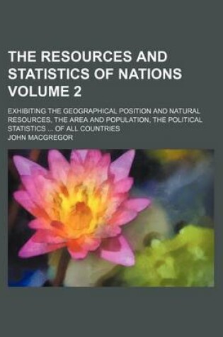 Cover of The Resources and Statistics of Nations Volume 2; Exhibiting the Geographical Position and Natural Resources, the Area and Population, the Political Statistics of All Countries