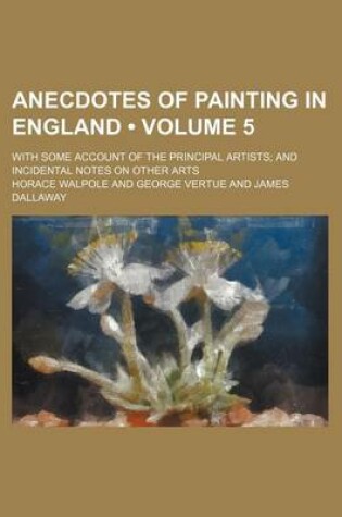Cover of Anecdotes of Painting in England (Volume 5); With Some Account of the Principal Artists and Incidental Notes on Other Arts