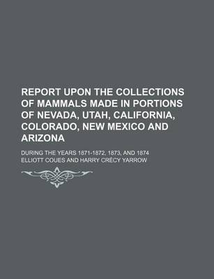 Book cover for Report Upon the Collections of Mammals Made in Portions of Nevada, Utah, California, Colorado, New Mexico and Arizona; During the Years 1871-1872, 1873, and 1874