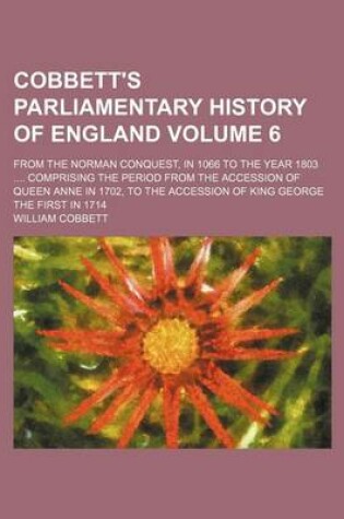 Cover of Cobbett's Parliamentary History of England Volume 6; From the Norman Conquest, in 1066 to the Year 1803 .... Comprising the Period from the Accession of Queen Anne in 1702, to the Accession of King George the First in 1714