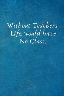 Book cover for Without Teachers Life Would Have No Class.