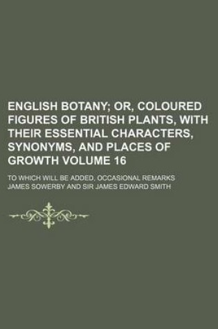 Cover of English Botany Volume 16; Or, Coloured Figures of British Plants, with Their Essential Characters, Synonyms, and Places of Growth. to Which Will Be Added, Occasional Remarks