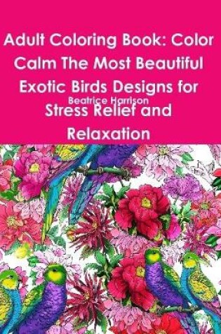 Cover of Adult Coloring Book: Color Calm The Most Beautiful Exotic Birds Designs for Stress Relief and Relaxation