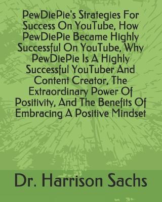 Book cover for PewDiePie's Strategies For Success On YouTube, How PewDiePie Became Highly Successful On YouTube, Why PewDiePie Is A Highly Successful YouTuber And Content Creator, The Extraordinary Power Of Positivity, And The Benefits Of Embracing A Positive Mindset