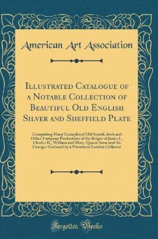 Cover of Illustrated Catalogue of a Notable Collection of Beautiful Old English Silver and Sheffield Plate: Comprising Many Examples of Old Scotch, Irish and Other European Productions of the Reigns of James I., Charles II., William and Mary, Queen Anne and the Ge