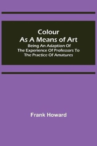 Cover of Colour as a Means of Art; Being an Adaption of the Experience of Professors to the Practice of Amatures