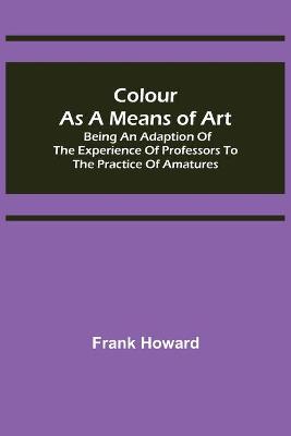 Book cover for Colour as a Means of Art; Being an Adaption of the Experience of Professors to the Practice of Amatures