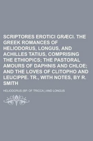 Cover of Scriptores Erotici Gr CI. the Greek Romances of Heliodorus, Longus, and Achilles Tatius, Comprising the Ethiopics; The Pastoral Amours of Daphnis and