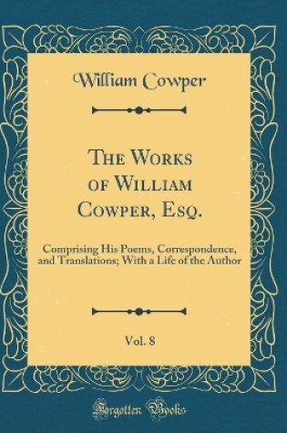 Cover of The Works of William Cowper, Esq., Vol. 8: Comprising His Poems, Correspondence, and Translations; With a Life of the Author (Classic Reprint)