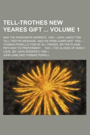 Cover of Tell-Trothes New Yeares Gift Volume 1; And the Passionate Morrice. 1593.--John Lane's Tom Tell-Troths Message, and His Pens Complaint. 1600.--Thomas Powell's Tom of All Trades. or the Plaine Path-Way to Preferment ... 1631.--The Glasse of Godly Loue. (by J
