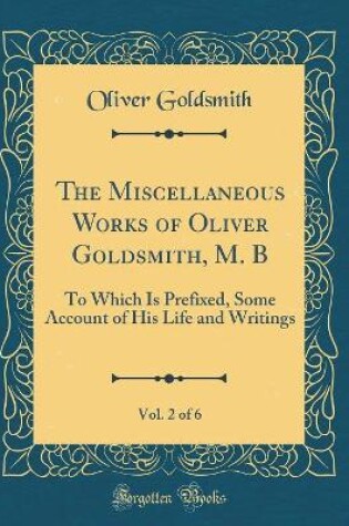 Cover of The Miscellaneous Works of Oliver Goldsmith, M. B, Vol. 2 of 6: To Which Is Prefixed, Some Account of His Life and Writings (Classic Reprint)
