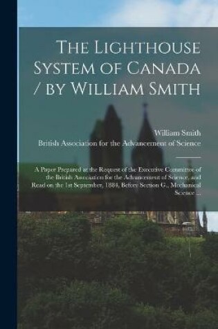 Cover of The Lighthouse System of Canada / by William Smith; a Paper Prepared at the Request of the Executive Committee of the British Association for the Advancement of Science, and Read on the 1st September, 1884, Before Section G., Mechanical Science ...