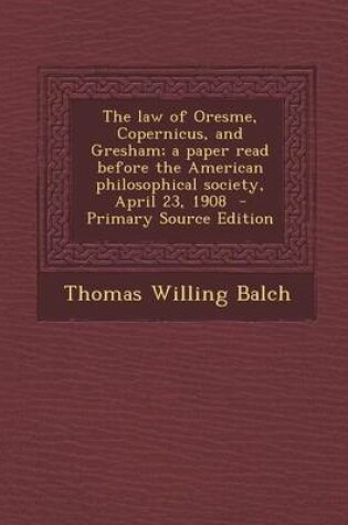 Cover of The Law of Oresme, Copernicus, and Gresham; A Paper Read Before the American Philosophical Society, April 23, 1908 - Primary Source Edition