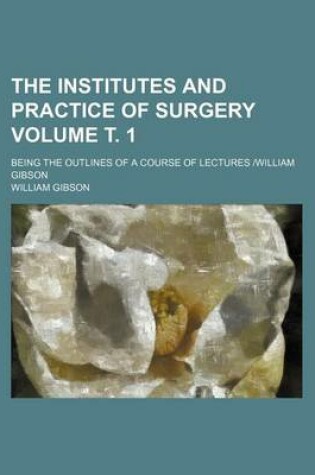Cover of The Institutes and Practice of Surgery Volume . 1; Being the Outlines of a Course of Lectures -William Gibson