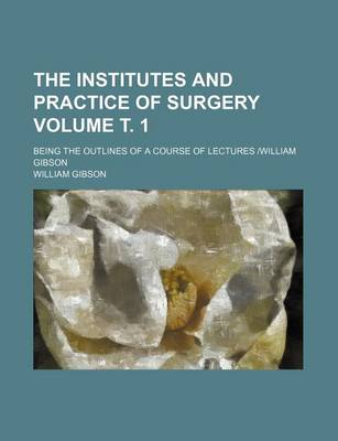 Book cover for The Institutes and Practice of Surgery Volume . 1; Being the Outlines of a Course of Lectures -William Gibson