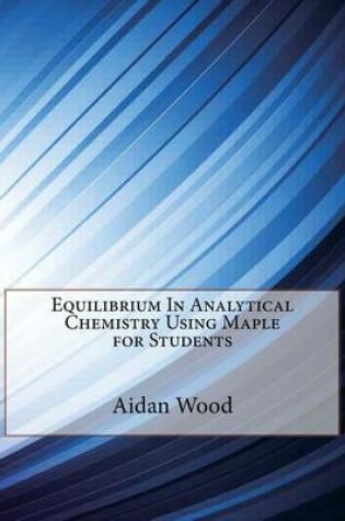 Cover of Equilibrium in Analytical Chemistry Using Maple for Students