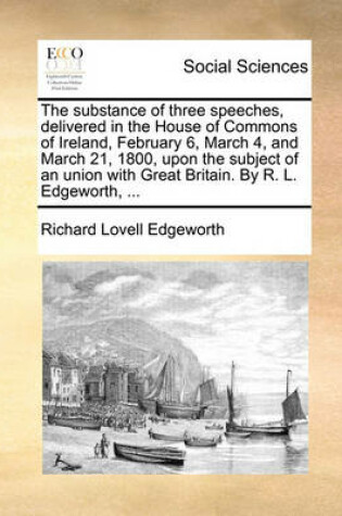 Cover of The Substance of Three Speeches, Delivered in the House of Commons of Ireland, February 6, March 4, and March 21, 1800, Upon the Subject of an Union with Great Britain. by R. L. Edgeworth, ...
