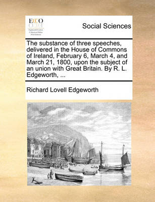 Book cover for The Substance of Three Speeches, Delivered in the House of Commons of Ireland, February 6, March 4, and March 21, 1800, Upon the Subject of an Union with Great Britain. by R. L. Edgeworth, ...