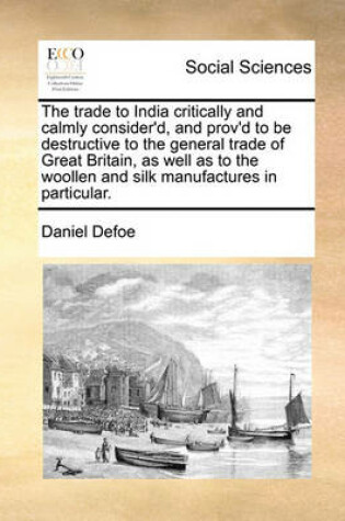 Cover of The Trade to India Critically and Calmly Consider'd, and Prov'd to Be Destructive to the General Trade of Great Britain, as Well as to the Woollen and Silk Manufactures in Particular.