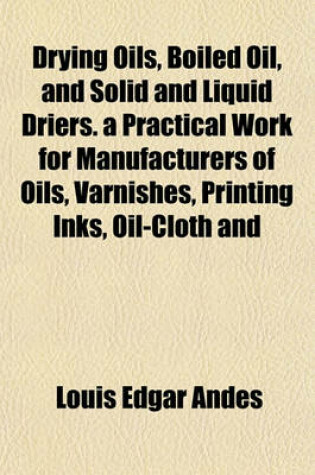 Cover of Drying Oils, Boiled Oil, and Solid and Liquid Driers. a Practical Work for Manufacturers of Oils, Varnishes, Printing Inks, Oil-Cloth and