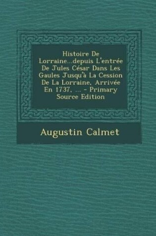 Cover of Histoire de Lorraine...Depuis L'Entree de Jules Cesar Dans Les Gaules Jusqu'a La Cession de la Lorraine, Arrivee En 1737, ...