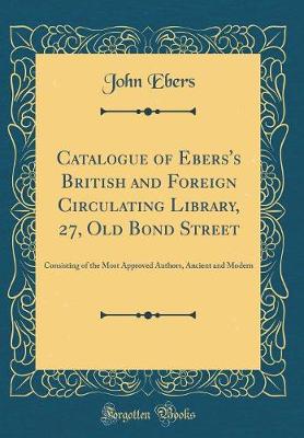 Book cover for Catalogue of Ebers's British and Foreign Circulating Library, 27, Old Bond Street: Consisting of the Most Approved Authors, Ancient and Modern (Classic Reprint)