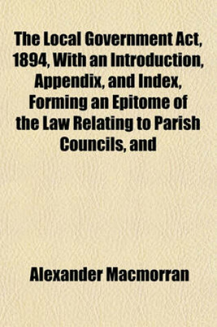 Cover of The Local Government ACT, 1894, with an Introduction, Appendix, and Index, Forming an Epitome of the Law Relating to Parish Councils, and