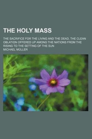 Cover of The Holy Mass; The Sacrifice for the Living and the Dead, the Clean Oblation Offered Up Among the Nations from the Rising to the Setting of the Sun