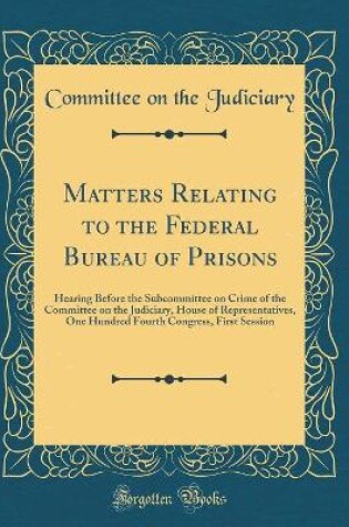 Cover of Matters Relating to the Federal Bureau of Prisons: Hearing Before the Subcommittee on Crime of the Committee on the Judiciary, House of Representatives, One Hundred Fourth Congress, First Session (Classic Reprint)
