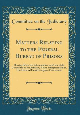 Book cover for Matters Relating to the Federal Bureau of Prisons: Hearing Before the Subcommittee on Crime of the Committee on the Judiciary, House of Representatives, One Hundred Fourth Congress, First Session (Classic Reprint)