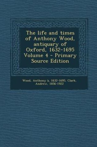 Cover of The Life and Times of Anthony Wood, Antiquary of Oxford, 1632-1695 Volume 4 - Primary Source Edition