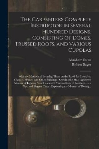 Cover of The Carpenters Complete Instructor in Several Hundred Designs, Consisting of Domes, Trussed Roofs, and Various Cupolas