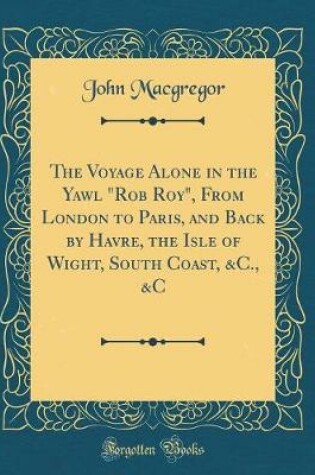 Cover of The Voyage Alone in the Yawl "Rob Roy", From London to Paris, and Back by Havre, the Isle of Wight, South Coast, &C., &C (Classic Reprint)