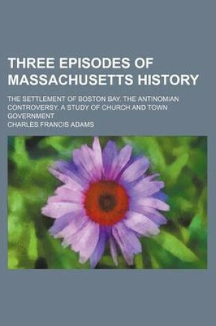 Cover of Three Episodes of Massachusetts History (Volume 1); The Settlement of Boston Bay. the Antinomian Controversy. a Study of Church and Town Government