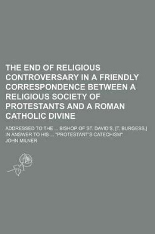 Cover of The End of Religious Controversary in a Friendly Correspondence Between a Religious Society of Protestants and a Roman Catholic Divine; Addressed to the Bishop of St. David's, [T. Burgess, ] in Answer to His "Protestant's Catechism"