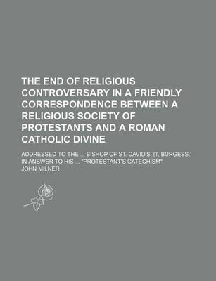 Book cover for The End of Religious Controversary in a Friendly Correspondence Between a Religious Society of Protestants and a Roman Catholic Divine; Addressed to the Bishop of St. David's, [T. Burgess, ] in Answer to His "Protestant's Catechism"