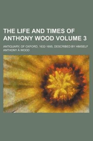 Cover of The Life and Times of Anthony Wood; Antiquary, of Oxford, 1632-1695, Described by Himself Volume 3