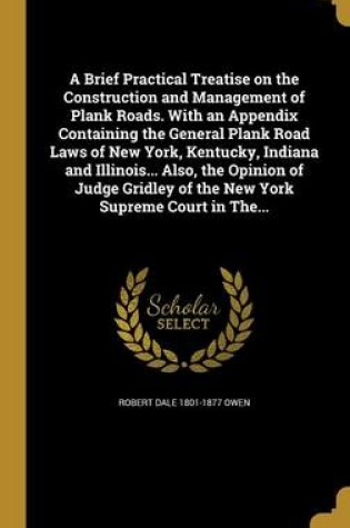 Cover of A Brief Practical Treatise on the Construction and Management of Plank Roads. with an Appendix Containing the General Plank Road Laws of New York, Kentucky, Indiana and Illinois... Also, the Opinion of Judge Gridley of the New York Supreme Court in The...